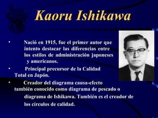 Kaoru Ishikawa
•     Nació en 1915, fue el primer autor que
      intento destacar las diferencias entre
      los estilos de administración japoneses
       y americanos.
•     Principal precursor de la Calidad
  Total en Japón.
•    Creador del diagrama causa-efecto
  también conocido como diagrama de pescado o
      diagrama de Ishikawa. También es el creador de
      los círculos de calidad.
 
