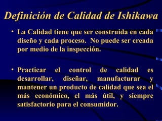 Definición de Calidad de Ishikawa
 • La Calidad tiene que ser construida en cada
   diseño y cada proceso. No puede ser creada
   por medio de la inspección.

 • Practicar el control de calidad es
   desarrollar, diseñar, manufacturar y
   mantener un producto de calidad que sea el
   más económico, el más útil, y siempre
   satisfactorio para el consumidor.
 