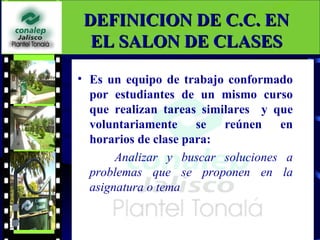 DEFINICION DE C.C. EN
  EL SALON DE CLASES

• Es un equipo de trabajo conformado
  por estudiantes de un mismo curso
  que realizan tareas similares y que
  voluntariamente se reúnen en
  horarios de clase para:
       Analizar y buscar soluciones a
  problemas que se proponen en la
  asignatura o tema
 
