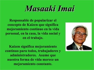 Masaaki Imai
  Responsable de popularizar el
 concepto de Kaizen que significa
 mejoramiento contínuo en la vida
personal, en la casa, la vida social y
           en el trabajo.

  Kaizen significa mejoramiento
contínuo para todos, trabajadores y
   administradores. Asume que
 nuestra forma de vida merece un
     mejoramiento constante.
 