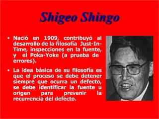 Shigeo Shingo
• Nació en 1909, contribuyó al
  desarrollo de la filosofía Just-In-
  Time, inspecciones en la fuente,
  y el Poka-Yoke (a prueba de
  errores).
• La idea básica de su filosofía es
  que el proceso se debe detener
  siempre que ocurra un defecto,
  se debe identificar la fuente u
  origen    para     prevenir    la
  recurrencia del defecto.
 