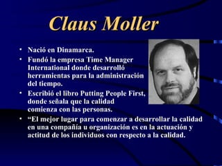 Claus Moller
• Nació en Dinamarca.
• Fundó la empresa Time Manager
  International donde desarrolló
  herramientas para la administración
  del tiempo.
• Escribió el libro Putting People First,
  donde señala que la calidad
  comienza con las personas.
• “El mejor lugar para comenzar a desarrollar la calidad
  en una compañía u organización es en la actuación y
  actitud de los individuos con respecto a la calidad.
 