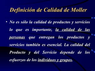 Definición de Calidad de Moller
• No es sólo la calidad de productos y servicios
  lo que es importante, la calidad de las
  personas que entregan los productos y
  servicios también es esencial. La calidad del
  Producto y del Servicio depende de los
  esfuerzos de los individuos y grupos.
                                grupos
 