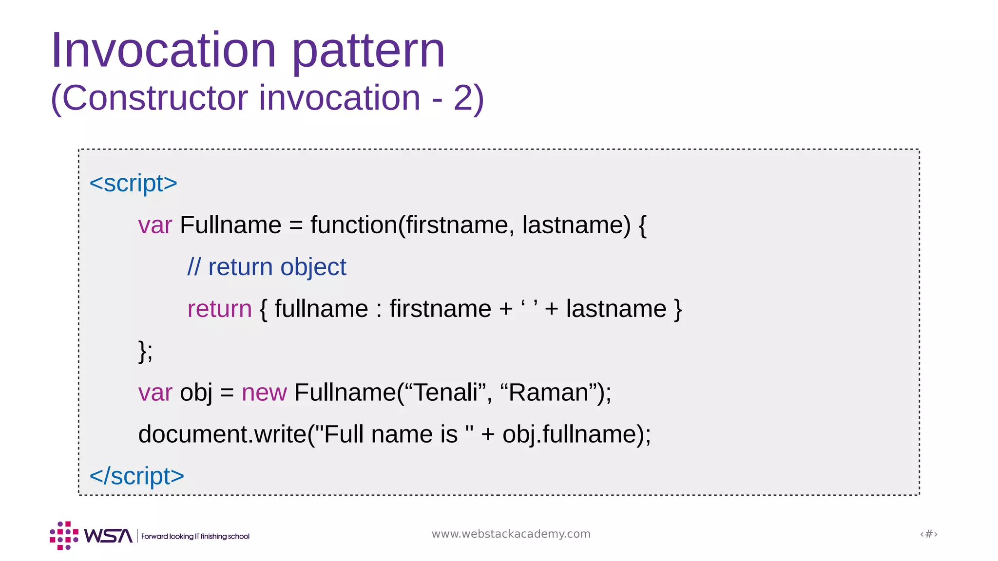 www.webstackacademy.com ‹#›
Invocation pattern
(Constructor invocation - 2)
<script>
var Fullname = function(firstname, lastname) {
// return object
return { fullname : firstname + ‘ ’ + lastname }
};
var obj = new Fullname(“Tenali”, “Raman”);
document.write("Full name is " + obj.fullname);
</script>
 