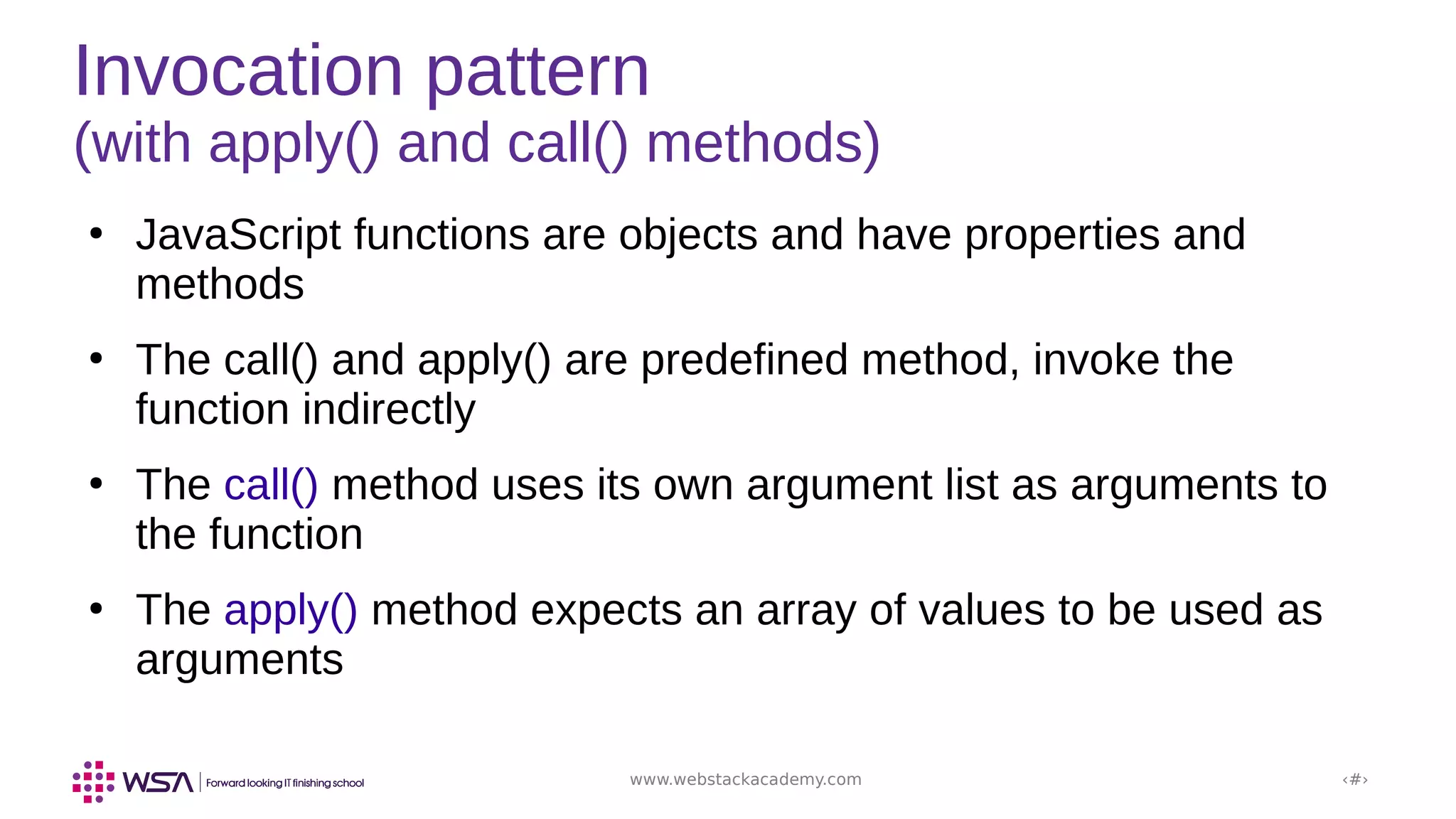 www.webstackacademy.com ‹#›
Invocation pattern
(with apply() and call() methods)
●
JavaScript functions are objects and have properties and
methods
●
The call() and apply() are predefined method, invoke the
function indirectly
●
The call() method uses its own argument list as arguments to
the function
●
The apply() method expects an array of values to be used as
arguments
 