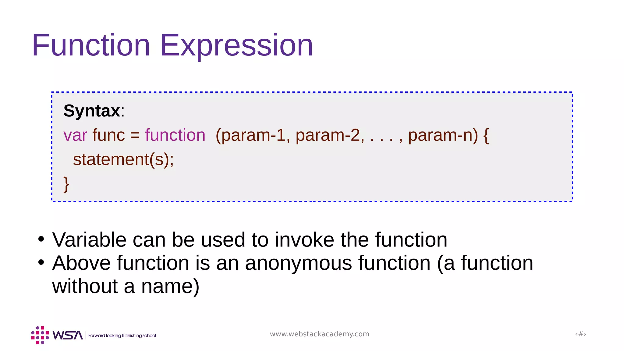 www.webstackacademy.com ‹#›
Function Expression
Syntax:
var func = function (param-1, param-2, . . . , param-n) {
statement(s);
}
●
Variable can be used to invoke the function
●
Above function is an anonymous function (a function
without a name)
 