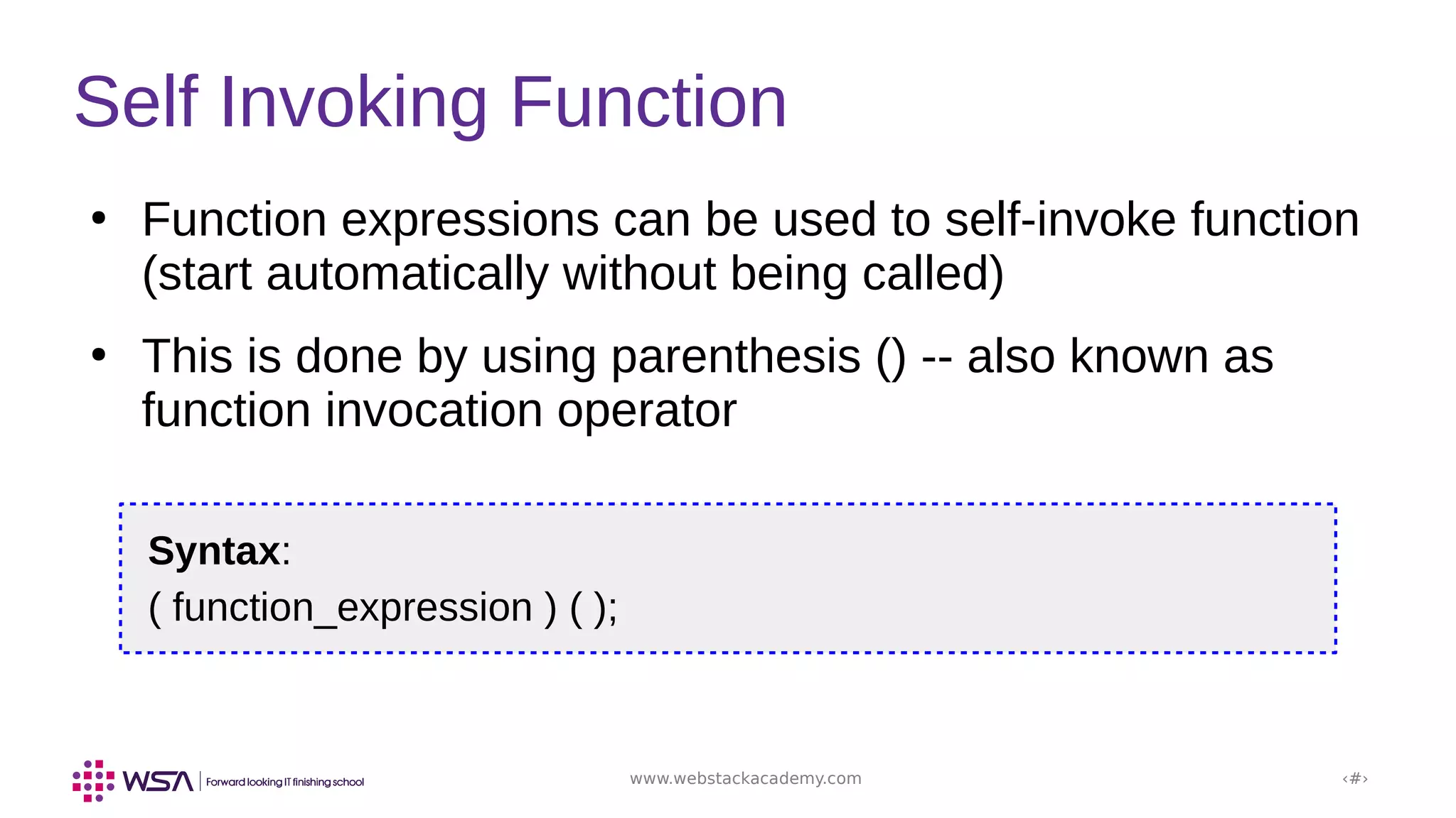 www.webstackacademy.com ‹#›
Self Invoking Function
●
Function expressions can be used to self-invoke function
(start automatically without being called)
●
This is done by using parenthesis () -- also known as
function invocation operator
Syntax:
( function_expression ) ( );
 
