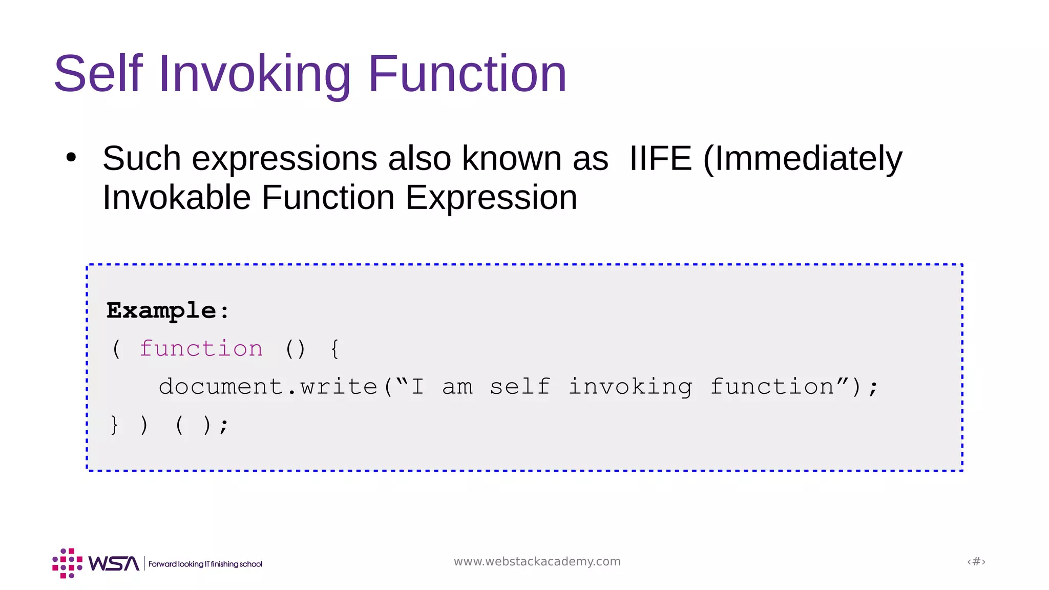 www.webstackacademy.com ‹#›
Self Invoking Function
Example:
( function () {
document.write(“I am self invoking function”);
} ) ( );
●
Such expressions also known as IIFE (Immediately
Invokable Function Expression
 