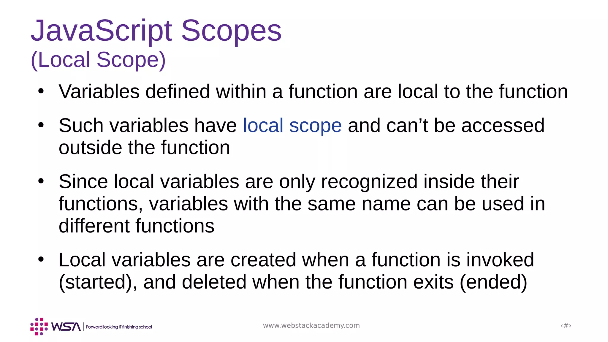 www.webstackacademy.com ‹#›
JavaScript Scopes
(Local Scope)
●
Variables defined within a function are local to the function
●
Such variables have local scope and can’t be accessed
outside the function
●
Since local variables are only recognized inside their
functions, variables with the same name can be used in
different functions
●
Local variables are created when a function is invoked
(started), and deleted when the function exits (ended)
 