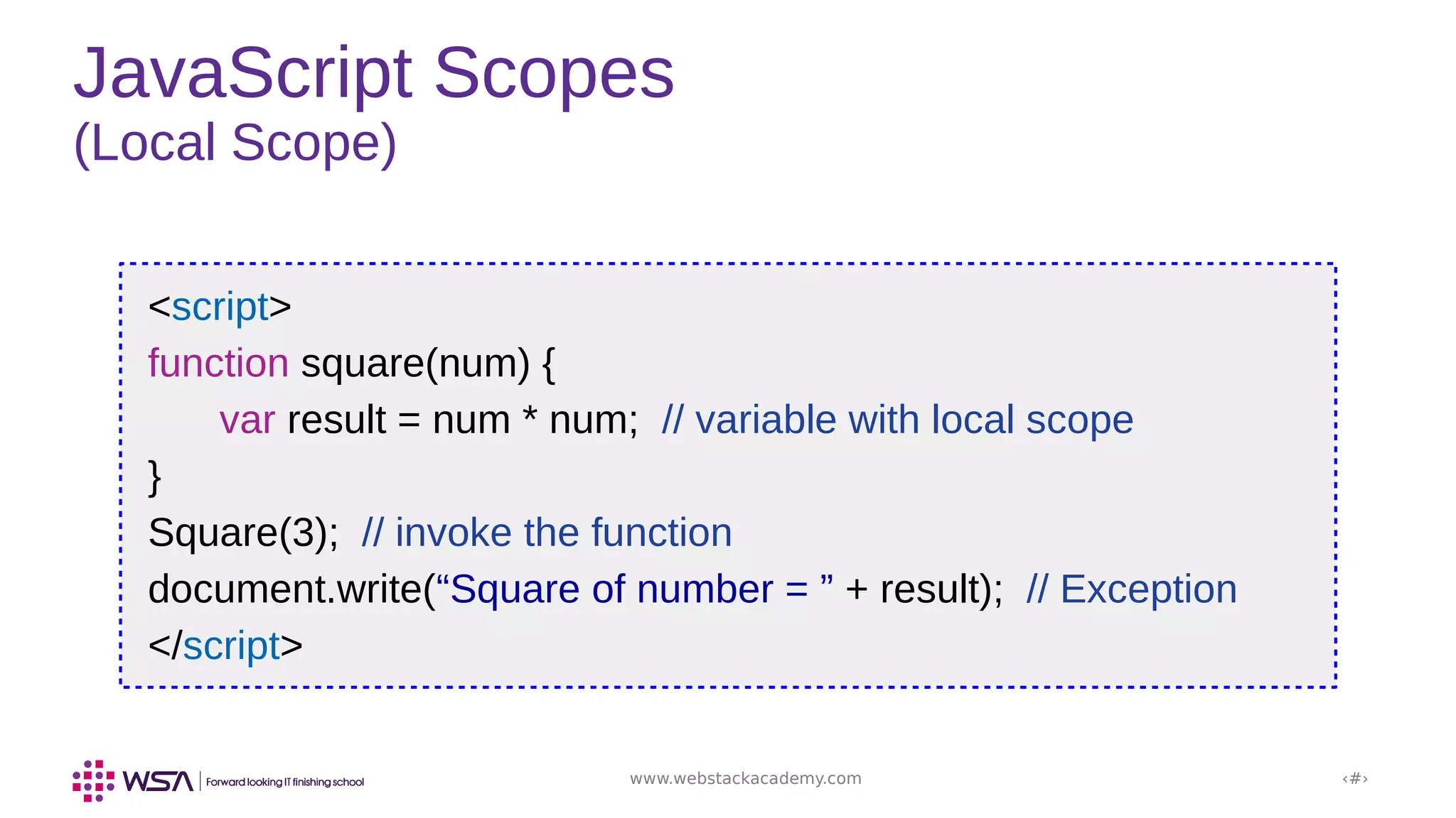 www.webstackacademy.com ‹#›
JavaScript Scopes
(Local Scope)
<script>
function square(num) {
var result = num * num; // variable with local scope
}
Square(3); // invoke the function
document.write(“Square of number = ” + result); // Exception
</script>
 