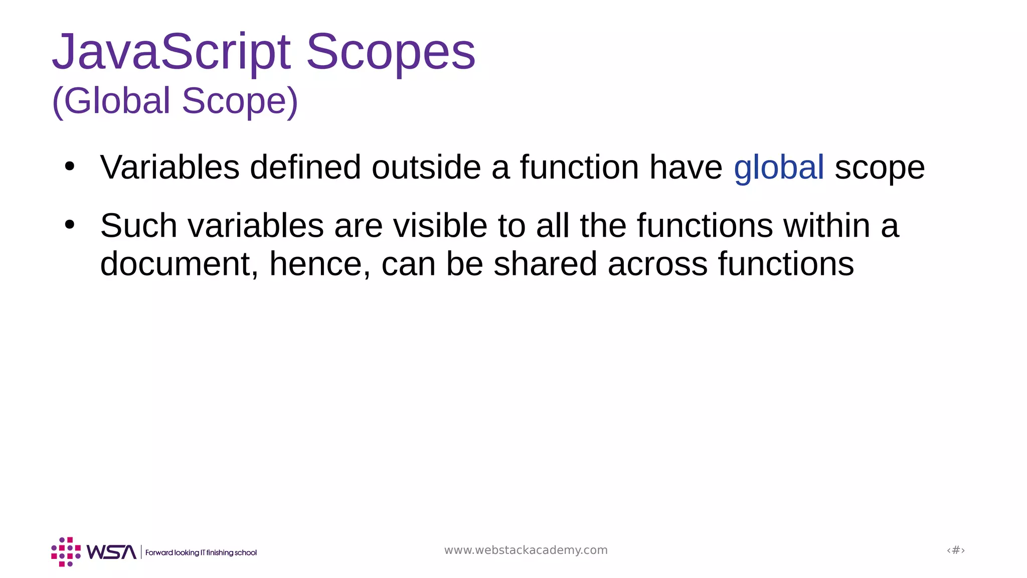 www.webstackacademy.com ‹#›
JavaScript Scopes
(Global Scope)
●
Variables defined outside a function have global scope
●
Such variables are visible to all the functions within a
document, hence, can be shared across functions
 