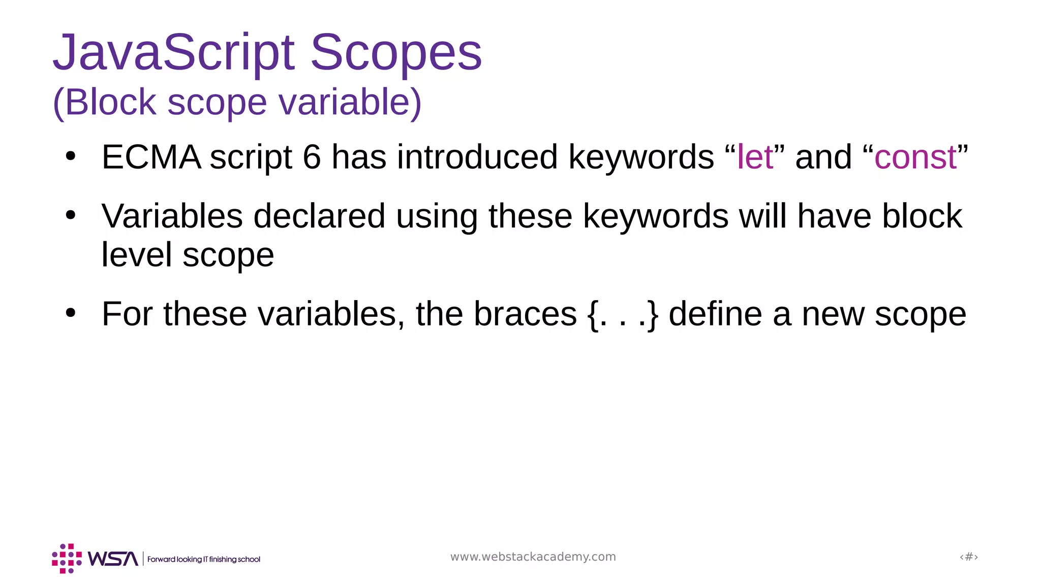 www.webstackacademy.com ‹#›
JavaScript Scopes
(Block scope variable)
●
ECMA script 6 has introduced keywords “let” and “const”
●
Variables declared using these keywords will have block
level scope
●
For these variables, the braces {. . .} define a new scope
 