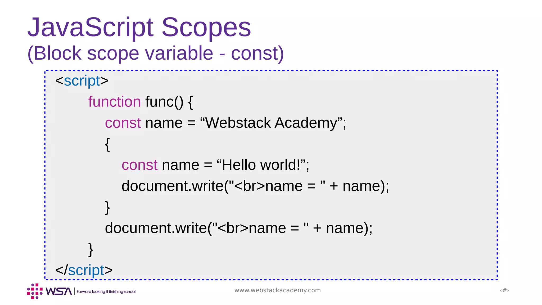 www.webstackacademy.com ‹#›
JavaScript Scopes
(Block scope variable - const)
<script>
function func() {
const name = “Webstack Academy”;
{
const name = “Hello world!”;
document.write("<br>name = " + name);
}
document.write("<br>name = " + name);
}
</script>
 