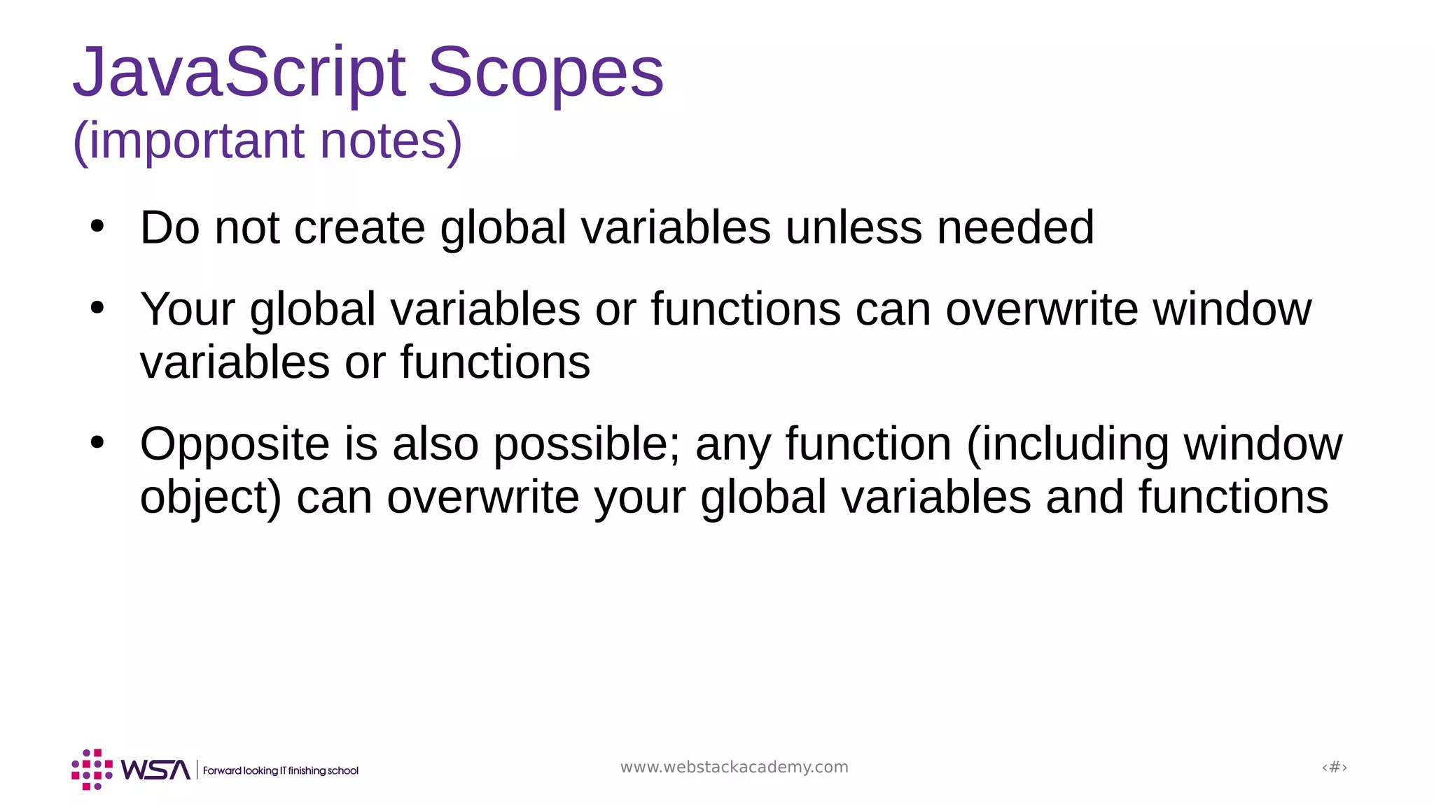www.webstackacademy.com ‹#›
JavaScript Scopes
(important notes)
●
Do not create global variables unless needed
●
Your global variables or functions can overwrite window
variables or functions
●
Opposite is also possible; any function (including window
object) can overwrite your global variables and functions
 