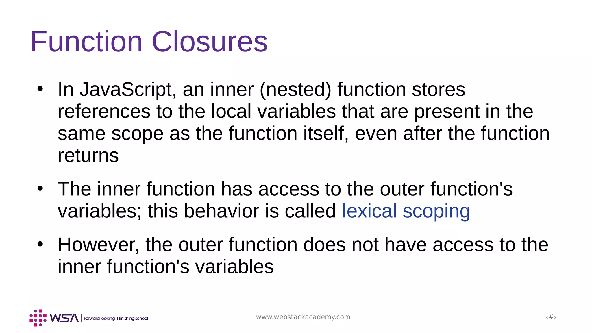 www.webstackacademy.com ‹#›
Function Closures
●
In JavaScript, an inner (nested) function stores
references to the local variables that are present in the
same scope as the function itself, even after the function
returns
●
The inner function has access to the outer function's
variables; this behavior is called lexical scoping
●
However, the outer function does not have access to the
inner function's variables
 