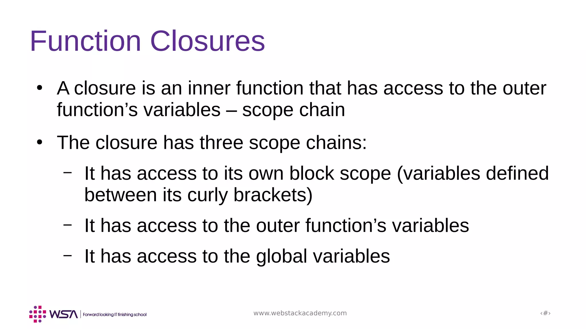 www.webstackacademy.com ‹#›
Function Closures
●
A closure is an inner function that has access to the outer
function’s variables – scope chain
●
The closure has three scope chains:
– It has access to its own block scope (variables defined
between its curly brackets)
– It has access to the outer function’s variables
– It has access to the global variables
 