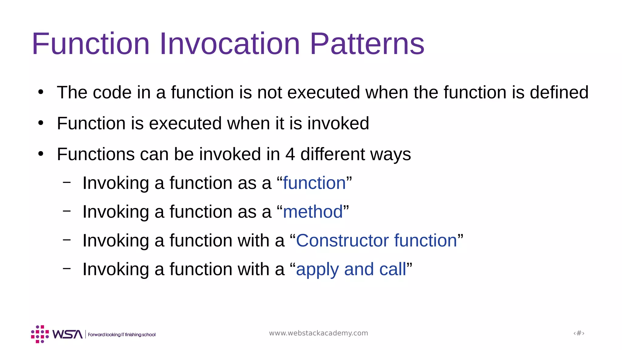 www.webstackacademy.com ‹#›
Function Invocation Patterns
●
The code in a function is not executed when the function is defined
●
Function is executed when it is invoked
●
Functions can be invoked in 4 different ways
– Invoking a function as a “function”
– Invoking a function as a “method”
– Invoking a function with a “Constructor function”
– Invoking a function with a “apply and call”
 