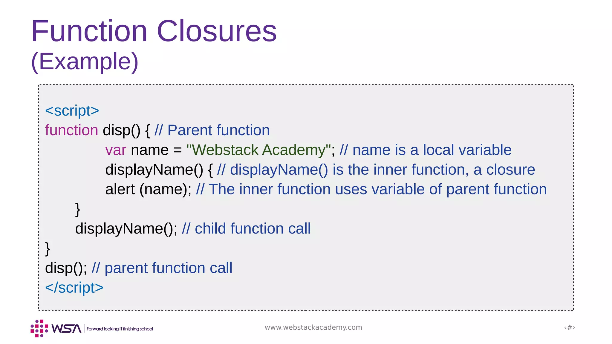 www.webstackacademy.com ‹#›
Function Closures
(Example)
<script>
function disp() { // Parent function
var name = "Webstack Academy"; // name is a local variable
displayName() { // displayName() is the inner function, a closure
alert (name); // The inner function uses variable of parent function
}
displayName(); // child function call
}
disp(); // parent function call
</script>
 