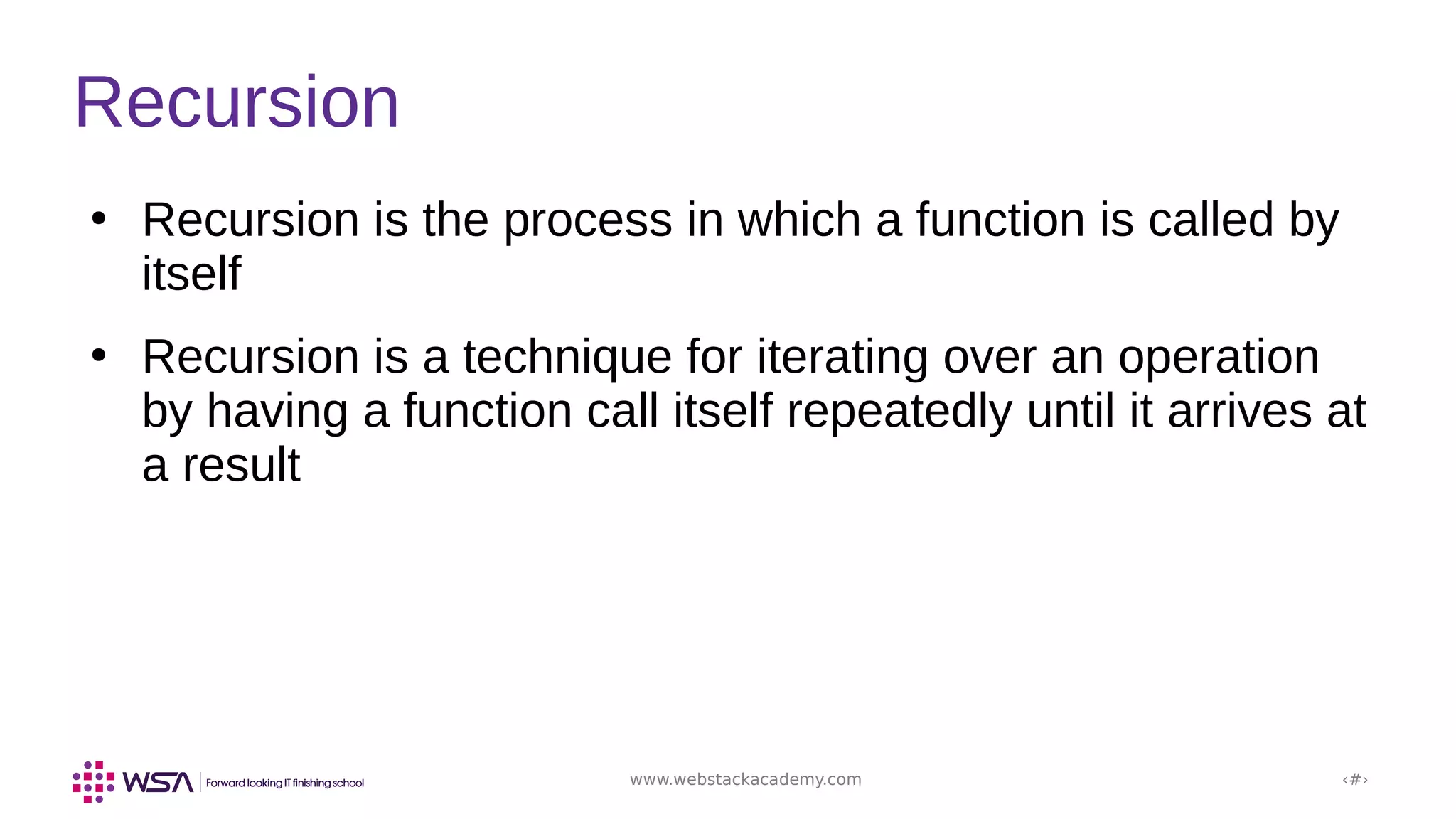 www.webstackacademy.com ‹#›
Recursion
●
Recursion is the process in which a function is called by
itself
●
Recursion is a technique for iterating over an operation
by having a function call itself repeatedly until it arrives at
a result
 
