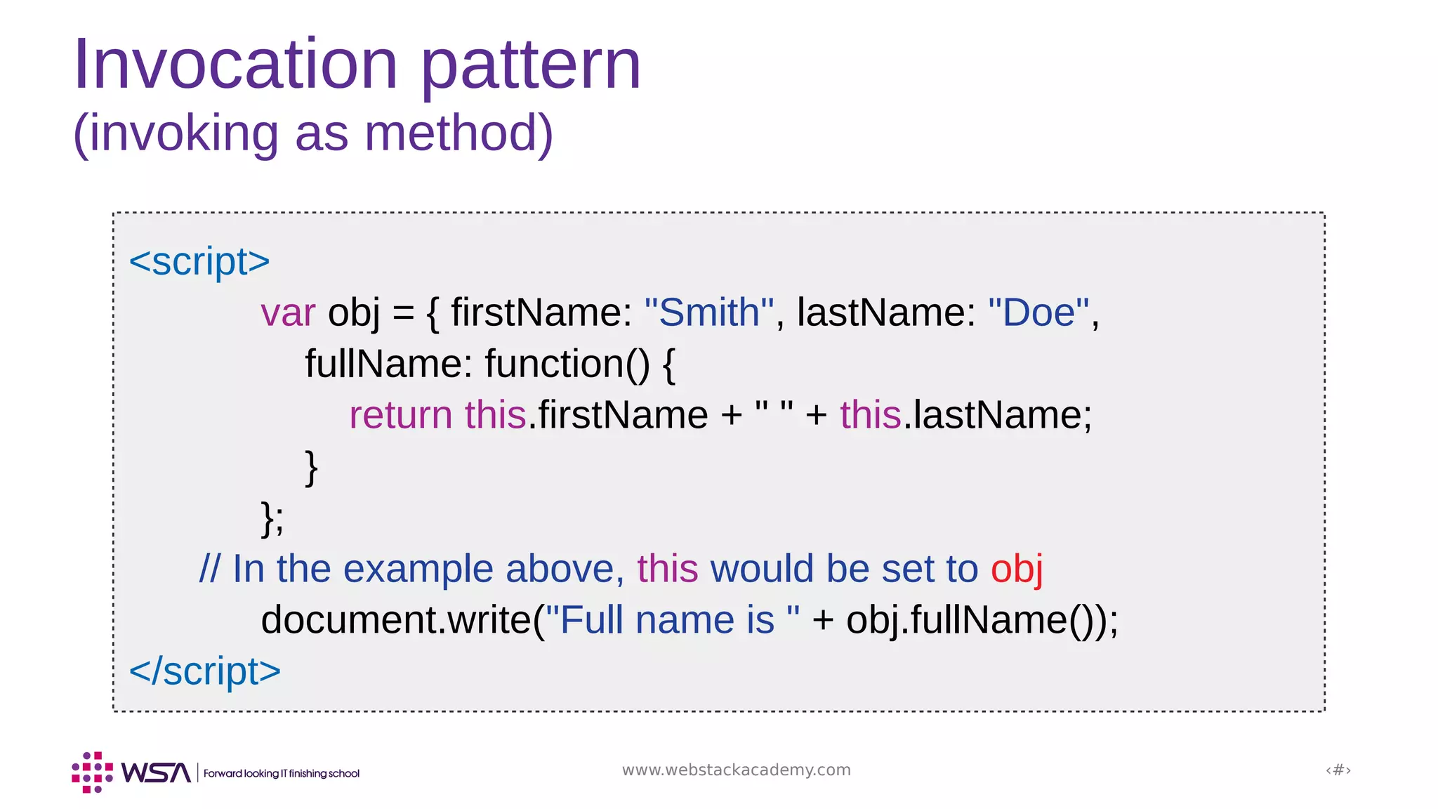 www.webstackacademy.com ‹#›
Invocation pattern
(invoking as method)
<script>
var obj = { firstName: "Smith", lastName: "Doe",
fullName: function() {
return this.firstName + " " + this.lastName;
}
};
// In the example above, this would be set to obj
document.write("Full name is " + obj.fullName());
</script>
 