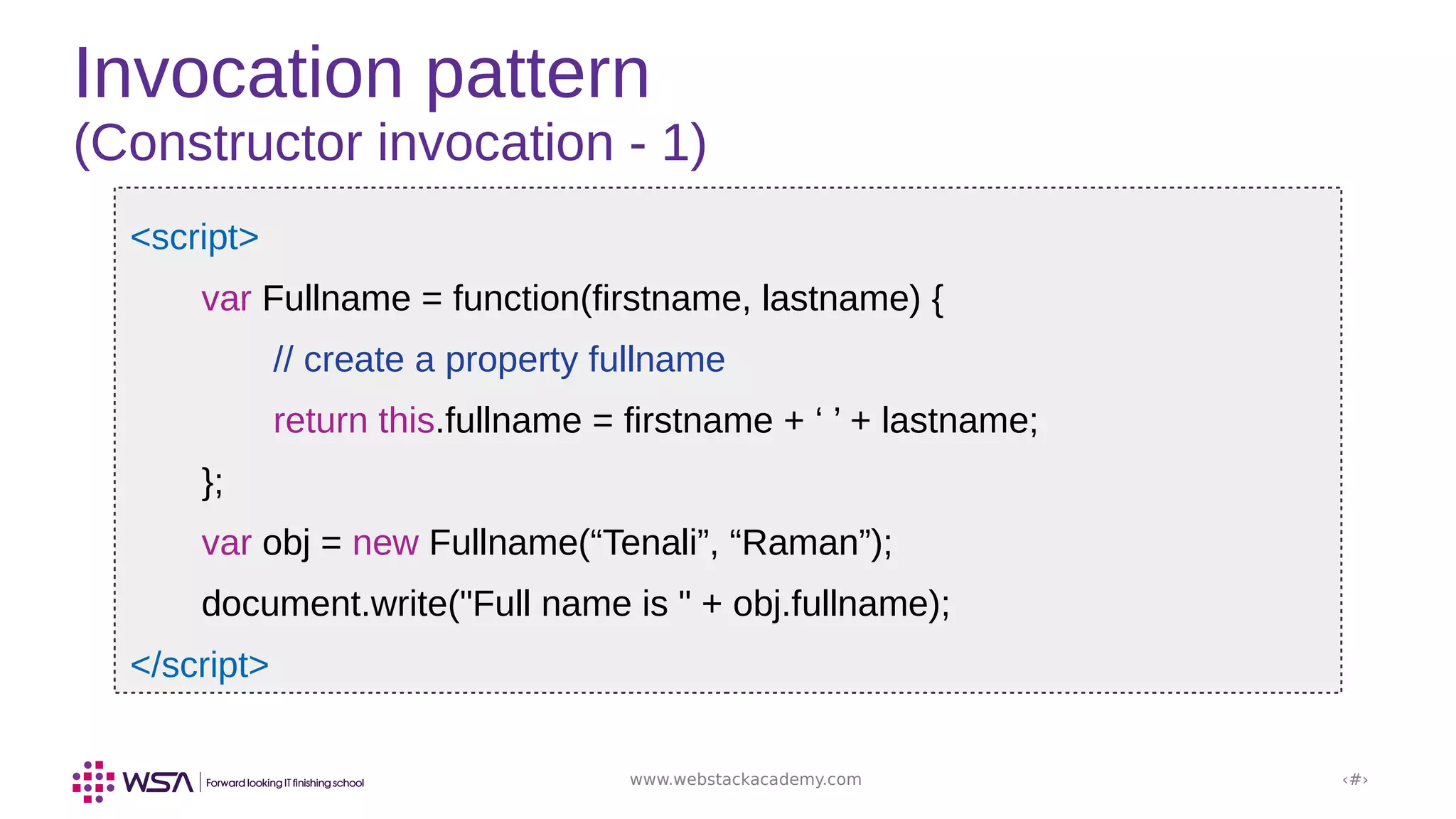 www.webstackacademy.com ‹#›
Invocation pattern
(Constructor invocation - 1)
<script>
var Fullname = function(firstname, lastname) {
// create a property fullname
return this.fullname = firstname + ‘ ’ + lastname;
};
var obj = new Fullname(“Tenali”, “Raman”);
document.write("Full name is " + obj.fullname);
</script>
 