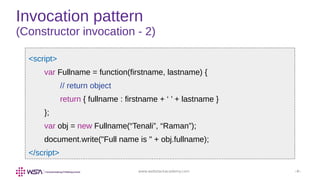 www.webstackacademy.com ‹#›
Invocation pattern
(Constructor invocation - 2)
<script>
var Fullname = function(firstname, lastname) {
// return object
return { fullname : firstname + ‘ ’ + lastname }
};
var obj = new Fullname(“Tenali”, “Raman”);
document.write("Full name is " + obj.fullname);
</script>
 