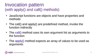 www.webstackacademy.com ‹#›
Invocation pattern
(with apply() and call() methods)
●
JavaScript functions are objects and have properties and
methods
●
The call() and apply() are predefined method, invoke the
function indirectly
●
The call() method uses its own argument list as arguments to
the function
●
The apply() method expects an array of values to be used as
arguments
 
