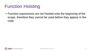 www.webstackacademy.com ‹#›
Function Hoisting
●
Function expressions are not hoisted onto the beginning of the
scope, therefore they cannot be used before they appear in the
code
 