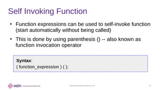 www.webstackacademy.com ‹#›
Self Invoking Function
●
Function expressions can be used to self-invoke function
(start automatically without being called)
●
This is done by using parenthesis () -- also known as
function invocation operator
Syntax:
( function_expression ) ( );
 