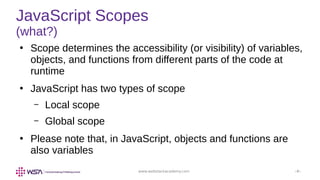 www.webstackacademy.com ‹#›
JavaScript Scopes
(what?)
●
Scope determines the accessibility (or visibility) of variables,
objects, and functions from different parts of the code at
runtime
●
JavaScript has two types of scope
– Local scope
– Global scope
●
Please note that, in JavaScript, objects and functions are
also variables
 