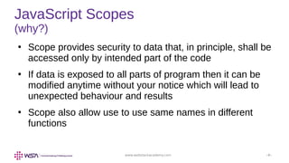 www.webstackacademy.com ‹#›
JavaScript Scopes
(why?)
●
Scope provides security to data that, in principle, shall be
accessed only by intended part of the code
●
If data is exposed to all parts of program then it can be
modified anytime without your notice which will lead to
unexpected behaviour and results
●
Scope also allow use to use same names in different
functions
 