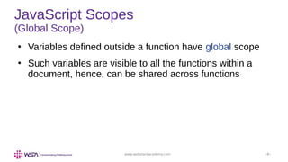 www.webstackacademy.com ‹#›
JavaScript Scopes
(Global Scope)
●
Variables defined outside a function have global scope
●
Such variables are visible to all the functions within a
document, hence, can be shared across functions
 