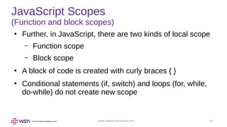 www.webstackacademy.com ‹#›
JavaScript Scopes
(Function and block scopes)
●
Further, in JavaScript, there are two kinds of local scope
– Function scope
– Block scope
●
A block of code is created with curly braces { }
●
Conditional statements (if, switch) and loops (for, while,
do-while) do not create new scope
 
