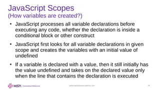 www.webstackacademy.com ‹#›
JavaScript Scopes
(How variables are created?)
●
JavaScript processes all variable declarations before
executing any code, whether the declaration is inside a
conditional block or other construct
●
JavaScript first looks for all variable declarations in given
scope and creates the variables with an initial value of
undefined
●
If a variable is declared with a value, then it still initially has
the value undefined and takes on the declared value only
when the line that contains the declaration is executed
 