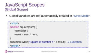 www.webstackacademy.com ‹#›
JavaScript Scopes
(Global Scope)
●
Global variables are not automatically created in "Strict Mode"
<script>
function square(num) {
“use strict”;
result = num * num;
}
document.write(“Square of number = ” + result); // Exception
</script>
 