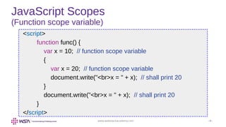 www.webstackacademy.com ‹#›
JavaScript Scopes
(Function scope variable)
<script>
function func() {
var x = 10; // function scope variable
{
var x = 20; // function scope variable
document.write("<br>x = " + x); // shall print 20
}
document.write("<br>x = " + x); // shall print 20
}
</script>
 