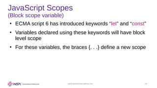 www.webstackacademy.com ‹#›
JavaScript Scopes
(Block scope variable)
●
ECMA script 6 has introduced keywords “let” and “const”
●
Variables declared using these keywords will have block
level scope
●
For these variables, the braces {. . .} define a new scope
 