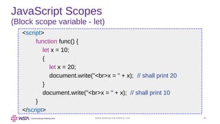 www.webstackacademy.com ‹#›
JavaScript Scopes
(Block scope variable - let)
<script>
function func() {
let x = 10;
{
let x = 20;
document.write("<br>x = " + x); // shall print 20
}
document.write("<br>x = " + x); // shall print 10
}
</script>
 