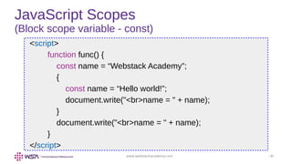 www.webstackacademy.com ‹#›
JavaScript Scopes
(Block scope variable - const)
<script>
function func() {
const name = “Webstack Academy”;
{
const name = “Hello world!”;
document.write("<br>name = " + name);
}
document.write("<br>name = " + name);
}
</script>
 