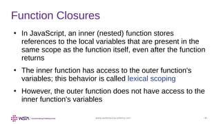 www.webstackacademy.com ‹#›
Function Closures
●
In JavaScript, an inner (nested) function stores
references to the local variables that are present in the
same scope as the function itself, even after the function
returns
●
The inner function has access to the outer function's
variables; this behavior is called lexical scoping
●
However, the outer function does not have access to the
inner function's variables
 