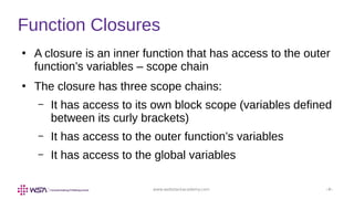 www.webstackacademy.com ‹#›
Function Closures
●
A closure is an inner function that has access to the outer
function’s variables – scope chain
●
The closure has three scope chains:
– It has access to its own block scope (variables defined
between its curly brackets)
– It has access to the outer function’s variables
– It has access to the global variables
 