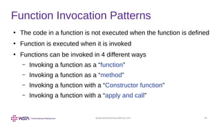www.webstackacademy.com ‹#›
Function Invocation Patterns
●
The code in a function is not executed when the function is defined
●
Function is executed when it is invoked
●
Functions can be invoked in 4 different ways
– Invoking a function as a “function”
– Invoking a function as a “method”
– Invoking a function with a “Constructor function”
– Invoking a function with a “apply and call”
 
