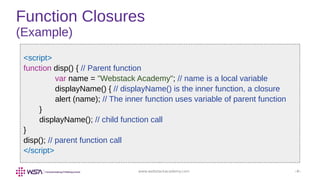 www.webstackacademy.com ‹#›
Function Closures
(Example)
<script>
function disp() { // Parent function
var name = "Webstack Academy"; // name is a local variable
displayName() { // displayName() is the inner function, a closure
alert (name); // The inner function uses variable of parent function
}
displayName(); // child function call
}
disp(); // parent function call
</script>
 