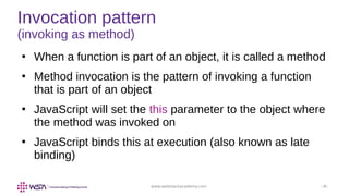 www.webstackacademy.com ‹#›
Invocation pattern
(invoking as method)
●
When a function is part of an object, it is called a method
●
Method invocation is the pattern of invoking a function
that is part of an object
●
JavaScript will set the this parameter to the object where
the method was invoked on
●
JavaScript binds this at execution (also known as late
binding)
 