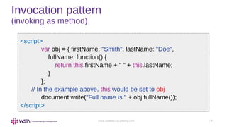 www.webstackacademy.com ‹#›
Invocation pattern
(invoking as method)
<script>
var obj = { firstName: "Smith", lastName: "Doe",
fullName: function() {
return this.firstName + " " + this.lastName;
}
};
// In the example above, this would be set to obj
document.write("Full name is " + obj.fullName());
</script>
 
