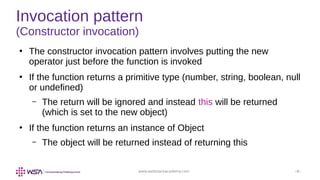 www.webstackacademy.com ‹#›
Invocation pattern
(Constructor invocation)
●
The constructor invocation pattern involves putting the new
operator just before the function is invoked
●
If the function returns a primitive type (number, string, boolean, null
or undefined)
– The return will be ignored and instead this will be returned
(which is set to the new object)
●
If the function returns an instance of Object
– The object will be returned instead of returning this
 