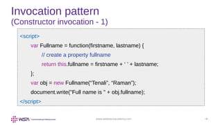 www.webstackacademy.com ‹#›
Invocation pattern
(Constructor invocation - 1)
<script>
var Fullname = function(firstname, lastname) {
// create a property fullname
return this.fullname = firstname + ‘ ’ + lastname;
};
var obj = new Fullname(“Tenali”, “Raman”);
document.write("Full name is " + obj.fullname);
</script>
 