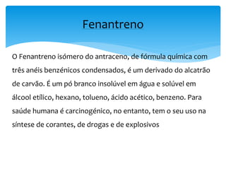 O Fenantreno isómero do antraceno, de fórmula química com
três anéis benzénicos condensados, é um derivado do alcatrão
de carvão. É um pó branco insolúvel em água e solúvel em
álcool etílico, hexano, tolueno, ácido acético, benzeno. Para
saúde humana é carcinogénico, no entanto, tem o seu uso na
síntese de corantes, de drogas e de explosivos
Fenantreno
 