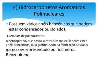  Possuem vários anéis benzénicos que podem
estar condensados ou isolados.
Exemplos de polinucleares:
o benzopireno, que possui a estrutura molecular com cinco
anéis benzénicos, ou a grafite usado na fabricação dos lápis
que pode ser representado por inúmeros
Benzopireno
c) Hidrocarbonetos Aromáticos
Polinucleares
 