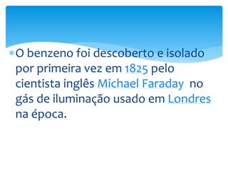O benzeno foi descoberto e isolado
por primeira vez em 1825 pelo
cientista inglês Michael Faraday no
gás de iluminação usado em Londres
na época.
 